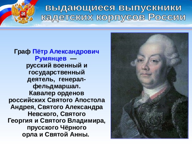 Граф Пётр Александрович Румянцев  — русский военный и государственный деятель,  генерал-фельдмаршал. Кавалер орденов российских Святого Апостола Андрея, Святого Александра Невского, Святого Георгия и Святого Владимира, прусского Чёрного орла и Святой Анны.  