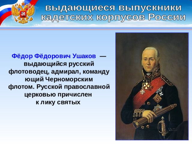 Фёдор Фёдорович Ушаков   — выдающийся русский флотоводец, адмирал, командующий Черноморским флотом. Русской православной церковью причислен к лику святых  