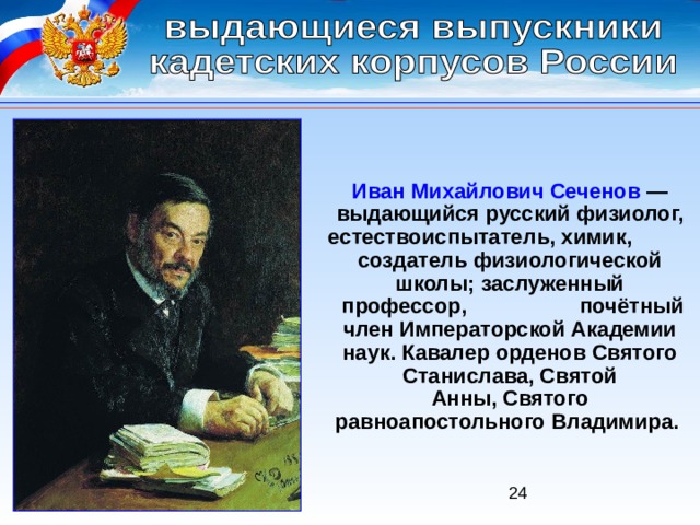 Иван Михайлович Сеченов  — выдающийся русский физиолог, естествоиспытатель, химик,  создатель физиологической школы; заслуженный  профессор,  почётный член Императорской Академии наук. Кавалер орденов Святого Станислава, Святой Анны, Святого равноапостольного Владимира. 