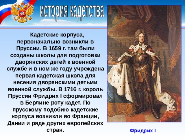 Кадетские корпуса, первоначально возникли в Пруссии. В 1659 г. там были созданы школы для подготовки дворянских детей к военной службе и в ном же году учреждена первая кадетская школа для несения дворянскими детьми военной службы. В 1716 г. король Пруссии Фридрих I сформировал в Берлине роту кадет. По прусскому подобию кадетские корпуса возникли во Франции, Дании и ряде других европейских стран. Фридрих I 