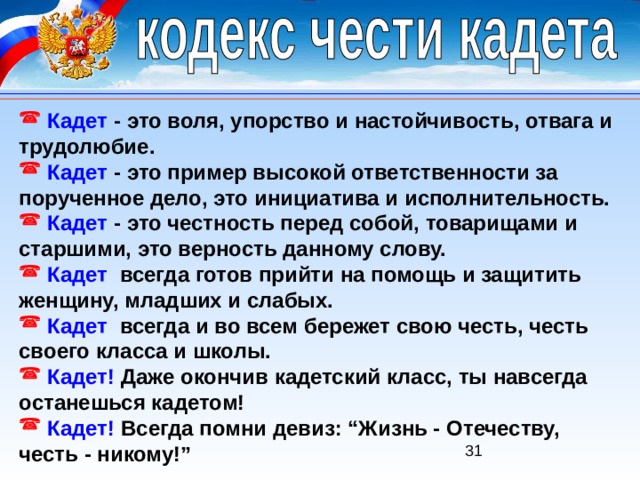  Кадет  - это воля, упорство и настойчивость, отвага и трудолюбие.  Кадет  - это пример высокой ответственности за порученное дело, это инициатива и исполнительность.  Кадет  - это честность перед собой, товарищами и старшими, это верность данному слову.  Кадет   всегда готов прийти на помощь и защитить женщину, младших и слабых.  Кадет   всегда и во всем бережет свою честь, честь своего класса и школы.  Кадет! Даже окончив кадетский класс, ты навсегда останешься кадетом!  Кадет!  Всегда помни девиз: “Жизнь - Отечеству, честь - никому!” 