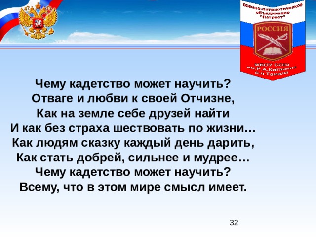 Чему кадетство может научить? Отваге и любви к своей Отчизне, Как на земле себе друзей найти И как без страха шествовать по жизни… Как людям сказку каждый день дарить, Как стать добрей, сильнее и мудрее… Чему кадетство может научить? Всему, что в этом мире смысл имеет. 