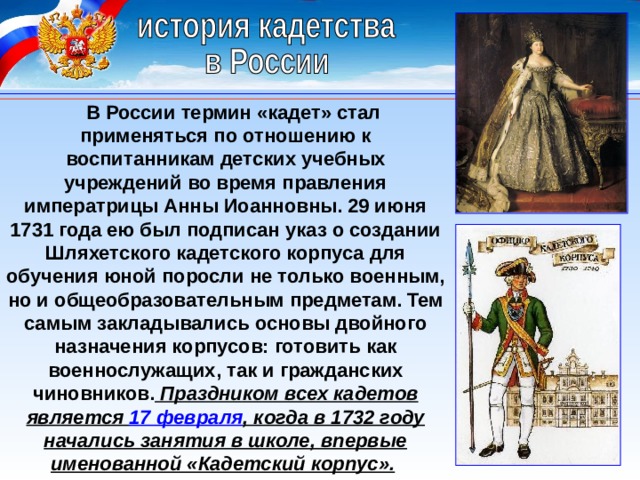 В России термин «кадет» стал применяться по отношению к воспитанникам детских учебных учреждений во время правления императрицы Анны Иоанновны. 29 июня 1731 года ею был подписан указ о создании Шляхетского кадетского корпуса для обучения юной поросли не только военным, но и общеобразовательным предметам. Тем самым закладывались основы двойного назначения корпусов: готовить как военнослужащих, так и гражданских чиновников. Праздником всех кадетов является 17 февраля , когда в 1732 году начались занятия в школе, впервые именованной «Кадетский корпус».  