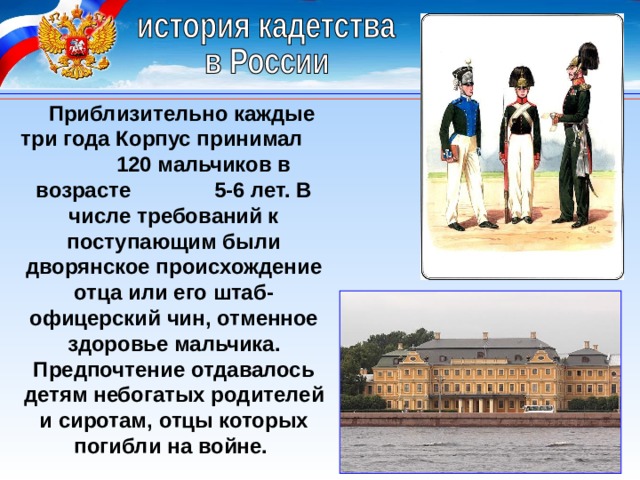 Приблизительно каждые три года Корпус принимал 120 мальчиков в возрасте 5-6 лет. В числе требований к поступающим были дворянское происхождение отца или его штаб-офицерский чин, отменное здоровье мальчика. Предпочтение отдавалось детям небогатых родителей и сиротам, отцы которых погибли на войне. 