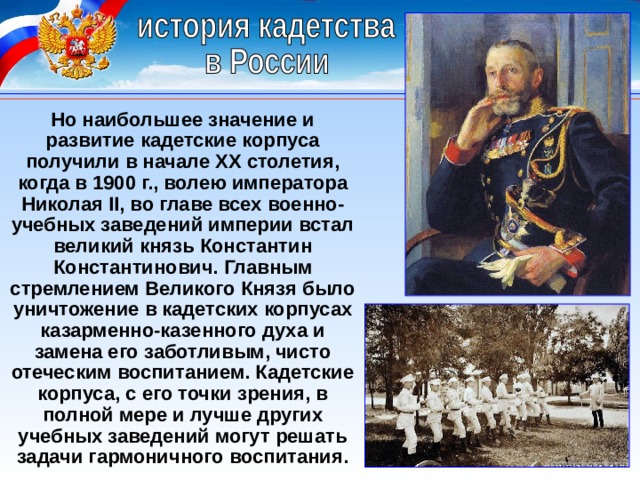 Но наибольшее значение и развитие кадетские корпуса получили в начале XX столетия, когда в 1900 г., волею императора Николая II, во главе всех военно-учебных заведений империи встал великий князь Константин Константинович. Главным стремлением Великого Князя было уничтожение в кадетских корпусах казарменно-казенного духа и замена его заботливым, чисто отеческим воспитанием. Кадетские корпуса, с его точки зрения, в полной мере и лучше других учебных заведений могут решать задачи гармоничного воспитания. 