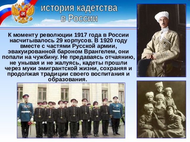 К моменту революции 1917 года в России насчитывалось 29 корпусов. В 1920 году вместе с частями Русской армии, эвакуированной бароном Врангелем, они попали на чужбину. Не предаваясь отчаянию, не унывая и не жалуясь, кадеты прошли через муки эмигрантской жизни, сохраняя и продолжая традиции своего воспитания и образования. 