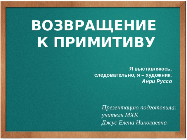 ВОЗВРАЩЕНИЕ К ПРИМИТИВУ Я выставляюсь, следовательно, я – художник. Анри Руссо Презентацию подготовила: учитель МХК Джус Елена Николаевна 