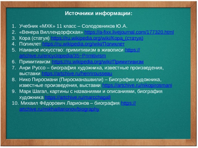 Источники информации:  Учебник «МХК» 11 класс – Солодовников Ю.А. «Венера Виллендорфская» https:// a-fixx.livejournal.com/177320.html Кора (статуя) https://ru.wikipedia.org/wiki/ Кора_(статуя ) Поликлет https://ru.wikipedia.org/wiki/ Поликлет Наивное искусство: примитивизм в живописи https:// artchive.ru/encyclopedia/35~Primitivism Примитивизм https://ru.wikipedia.org/wiki/ Примитивизм Анри Руссо – биография художника, известные произведения, выставки https:// artchive.ru/henrirousseau Нико Пиросмани (Пиросманашвили) – Биография художника, известные произведения, выставки https:// artchive.ru/nikopirosmani Марк Шагал, картины с названиями и описаниями, биография художника https:// artchive.ru/marcchagall  Михаил Фёдорович Ларионов – биография https:// artchive.ru/mikhaillarionov/biography 