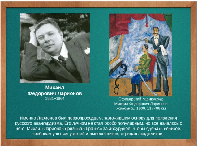 Михаил Федорович Ларионов 1881−1964 Офицерский парикмахер Михаил Федорович Ларионов Живопись, 1909, 117×89 см Именно Ларионов был первопроходцем, заложившим основу для появления русского авангардизма. Его лучизм не стал особо популярным, но все началось с него. Михаил Ларионов призывал браться за абсурдное, чтобы сделать великое, требовал учиться у детей и вывесочников, отрицая академиков. 