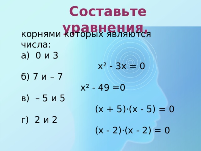  Составьте уравнения, корнями которых являются числа: а) 0 и 3  х² - 3х = 0 б) 7 и – 7  х² - 49 =0 в) – 5 и 5  (х + 5)·(х - 5) = 0 г) 2 и 2  (х - 2)·(х - 2) = 0  
