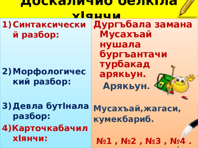 Доскаличиб белк I ла х I янчи. Синтаксический разбор:   Морфологический разбор:  Девла бут I нала разбор: 4)Карточкабачил х I янчи: Дургъбала замана Мусахъай нушала бургъантачи турбакад арякьун.  Арякьун . Мусахъай,жагаси, кумекбариб.   № 1 , №2 , №3 , №4 . 