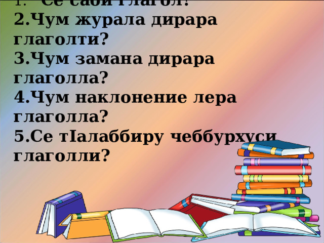 1. Суал-Жаваб.  Се саби глагол? Чум журала дирара глаголти? Чум замана дирара глаголла? Чум наклонение лера глаголла? Се т I алаббиру чеббурхуси глаголли?    