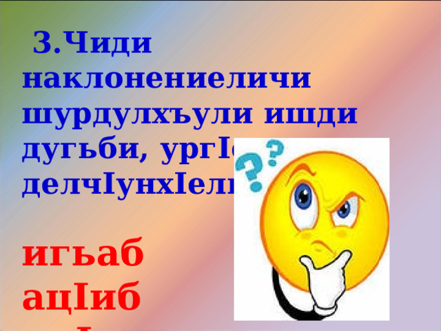  3.Чиди наклонениеличи шурдулхъули ишди дугьби, ург I ерли делч I унх I ели?  игьаб ац I иб ик I ар   