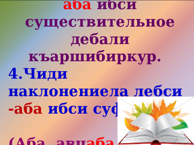 Халкьла далуйтазиб аба  ибси существительное дебали къаршибиркур. 4.Чиди наклонениела лебси -аба ибси суффикс?  (Аба, авц аба .) 