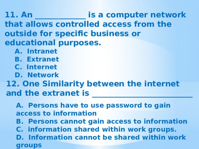 11. An _____________ is a computer network that allows controlled access from the outside for specific business or educational purposes. A.  Intranet B.  Extranet C.  Internet D.  Network 12. One Similarity between the internet and the extranet is __________________________  A.  Persons have to use password to gain access to information B.  Persons cannot gain access to information C.  information shared within work groups. D.  Information cannot be shared within work groups 