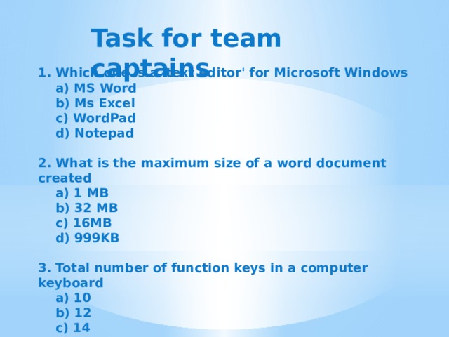 Task for team captains 1. Which one is a 'text editor' for Microsoft Windows  a) MS Word  b) Ms Excel  c) WordPad  d) Notepad  2. What is the maximum size of a word document created  a) 1 MB  b) 32 MB  c) 16MB  d) 999KB  3. Total number of function keys in a computer keyboard  a) 10  b) 12  c) 14  d) 8     