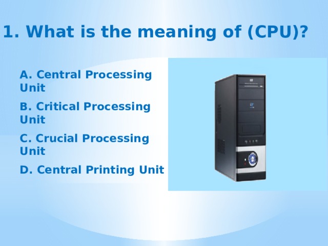  1. What is the meaning of (CPU)? A. Central Processing Unit  B. Critical Processing Unit  C. Crucial Processing Unit  D. Central Printing Unit 