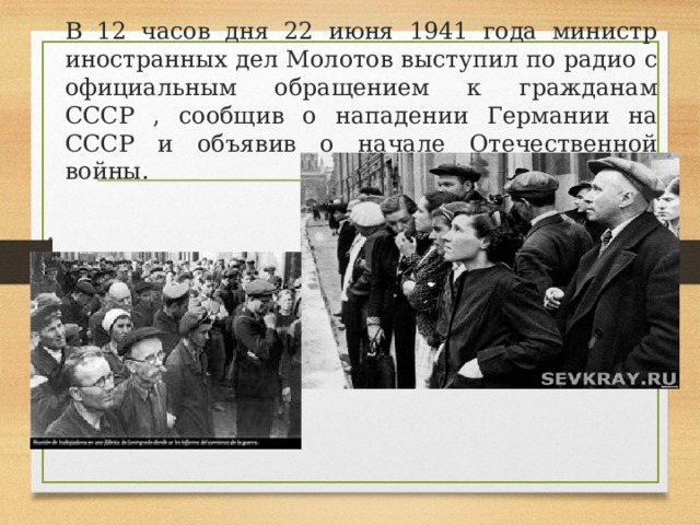 В 12 часов дня 22 июня 1941 года министр иностранных дел Молотов выступил по радио с официальным обращением к гражданам СССР , сообщив о нападении Германии на СССР и объявив о начале Отечественной войны. 