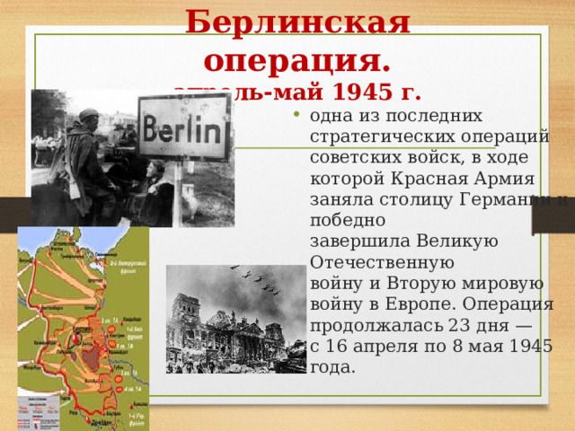 Берлинская операция.  апрель-май 1945 г. одна из последних стратегических операций советских войск, в ходе которой Красная Армия заняла столицу Германии и победно  завершила Великую Отечественную войну и Вторую мировую войну в Европе. Операция продолжалась 23 дня — с 16 апреля по 8 мая 1945 года. 