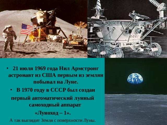 21 июля 1969 года Нил Армстронг астронавт из США первым из землян побывал на Луне. В 1970 году в СССР был создан первый автоматический лунный самоходный аппарат «Луноход – 1».  А так выглядит Земля с поверхности Луны.  