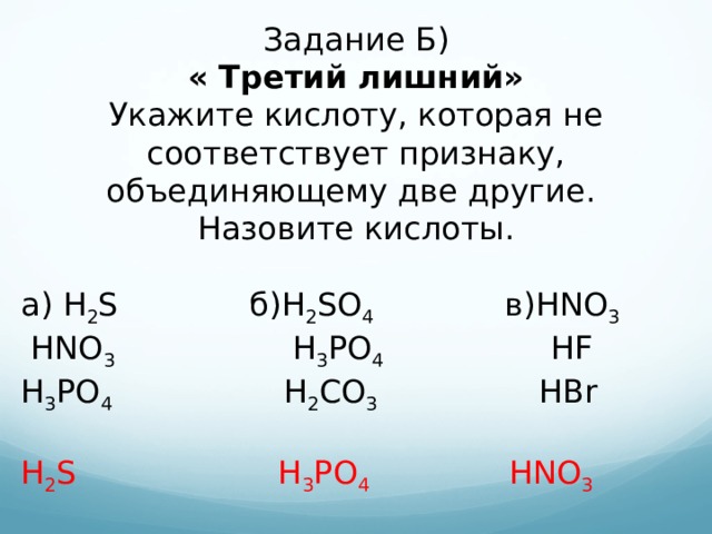 Задание Б) « Третий лишний» Укажите кислоту, которая не соответствует признаку, объединяющему две другие. Назовите кислоты. а) H 2 S б) H 2 SO 4 в) HNO 3  HNO 3  H 3 PO 4  HF  H 3 PO 4  H 2 CO 3  HBr H 2 S  H 3 PO 4 HNO 3  