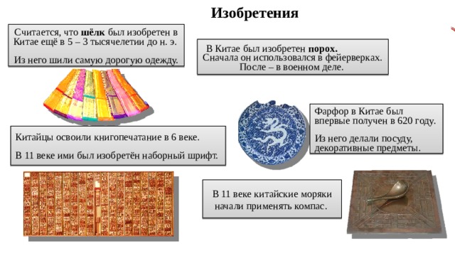 Изобретения Считается, что шёлк был изобретен в Китае ещё в 5 – 3 тысячелетии до н. э. Из него шили самую дорогую одежду. В Китае был изобретен порох. Сначала он использовался в фейерверках. После – в военном деле. Фарфор в Китае был впервые получен в 620 году. Из него делали посуду, декоративные предметы. Китайцы освоили книгопечатание в 6 веке. В 11 веке ими был изобретён наборный шрифт. В 11 веке китайские моряки начали применять компас. 