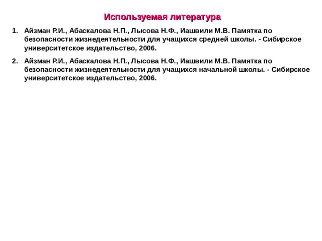 Используемая литература Айзман Р.И., Абаскалова Н.П., Лысова Н.Ф., Иашвили М.В. Памятка по безопасности жизнедеятельности для учащихся средней школы. - Сибирское университетское издательство, 2006. Айзман Р.И., Абаскалова Н.П., Лысова Н.Ф., Иашвили М.В. Памятка по безопасности жизнедеятельности для учащихся начальной школы. - Сибирское университетское издательство, 2006.  