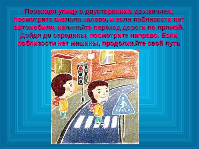 Переходя улицу с двусторонним движением, посмотрите сначала налево, и если поблизости нет автомобиля, начинайте переход дороги по прямой. Дойдя до середины, посмотрите направо. Если поблизости нет машины, продолжайте свой путь 