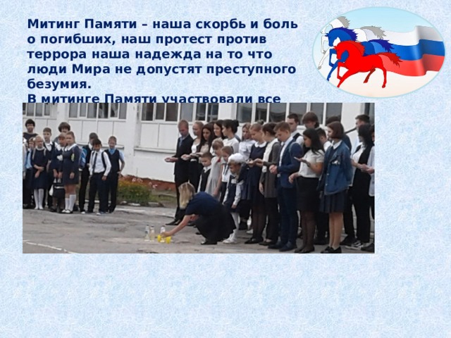 Митинг Памяти – наша скорбь и боль о погибших, наш протест против террора наша надежда на то что люди Мира не допустят преступного безумия.  В митинге Памяти участвовали все дети школы с 1-11 классы. 