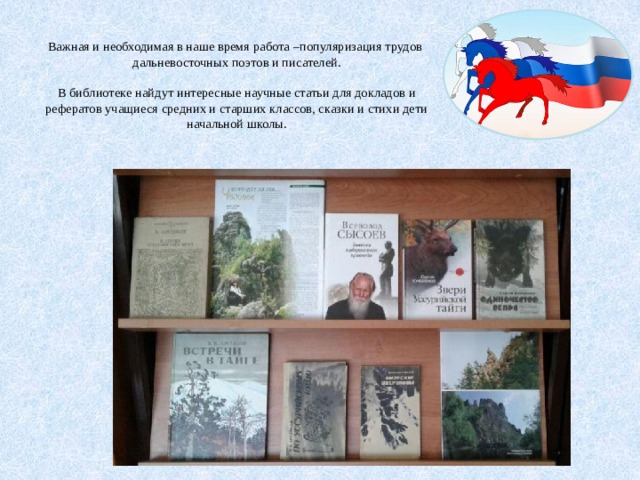  Важная и необходимая в наше время работа –популяризация трудов дальневосточных поэтов и писателей.   В библиотеке найдут интересные научные статьи для докладов и рефератов учащиеся средних и старших классов, сказки и стихи дети начальной школы. 