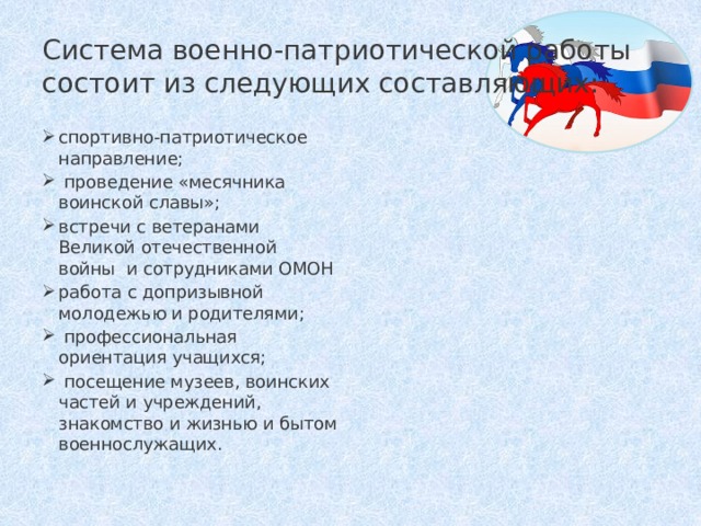 Система военно-патриотической работы состоит из следующих составляющих:  спортивно-патриотическое направление;  проведение «месячника воинской славы»; встречи с ветеранами Великой отечественной войны и сотрудниками ОМОН работа с допризывной молодежью и родителями;  профессиональная ориентация учащихся;  посещение музеев, воинских частей и учреждений, знакомство и жизнью и бытом военнослужащих. 