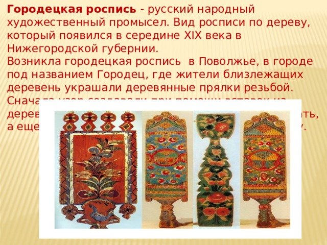 Городецкая роспись - русский народный художественный промысел. Вид росписи по дереву, который появился в середине XIX века в Нижегородской губернии.  Возникла городецкая роспись в Поволжье, в городе под названием Городец, где жители близлежащих деревень украшали деревянные прялки резьбой. Сначала узор создавали при помощи вставок из дерева, затем резной орнамент стали подкрашивать, а еще позже роспись полностью вытеснила резьбу.    