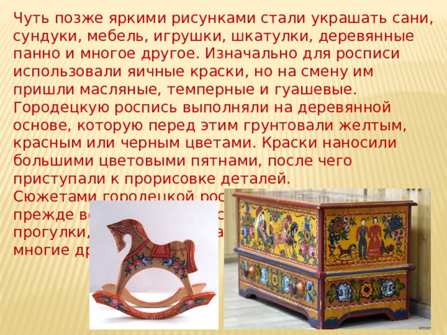 Чуть позже яркими рисунками стали украшать сани, сундуки, мебель, игрушки, шкатулки, деревянные панно и многое другое. Изначально для росписи использовали яичные краски, но на смену им пришли масляные, темперные и гуашевые.  Городецкую роспись выполняли на деревянной основе, которую перед этим грунтовали желтым, красным или черным цветами. Краски наносили большими цветовыми пятнами, после чего приступали к прорисовке деталей.  Сюжетами городецкой росписи становились, прежде всего, жанровые сцены: праздники, прогулки, чаепития, охота, свидание влюбленных и многие другие.   