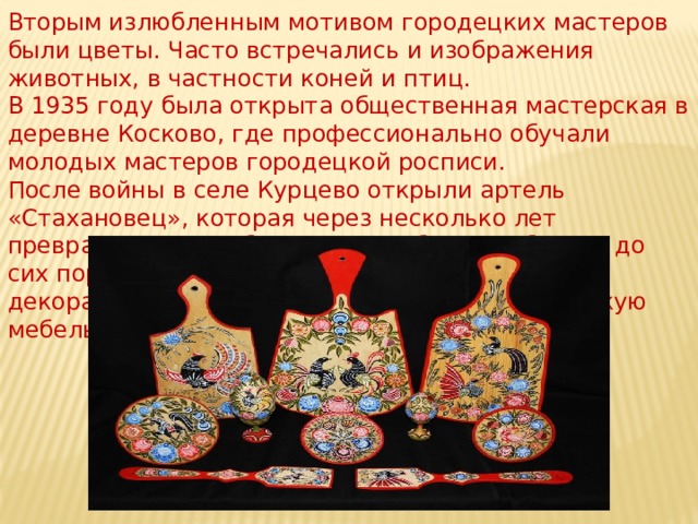 Вторым излюбленным мотивом городецких мастеров были цветы. Часто встречались и изображения животных, в частности коней и птиц. В 1935 году была открыта общественная мастерская в деревне Косково, где профессионально обучали молодых мастеров городецкой росписи.  После войны в селе Курцево открыли артель «Стахановец», которая через несколько лет превратилась в фабрику. Эта фабрика работает до сих пор: здесь мастера-живописцы производят декоративные панно, расписные игрушки, детскую мебель, деревянные блюда и другие предметы. 