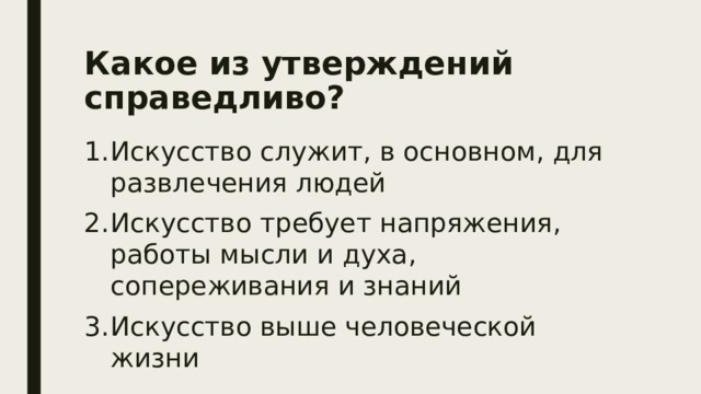 Какое из утверждений справедливо?   Искусство служит, в основном, для развлечения людей Искусство требует напряжения, работы мысли и духа, сопереживания и знаний Искусство выше человеческой жизни 