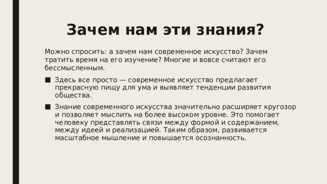 Зачем нам эти знания?   Можно спросить: а зачем нам современное искусство? Зачем тратить время на его изучение? Многие и вовсе считают его бессмысленным. Здесь все просто — современное искусство предлагает прекрасную пищу для ума и выявляет тенденции развития общества. Знание современного искусства значительно расширяет кругозор и позволяет мыслить на более высоком уровне. Это помогает человеку представлять связи между формой и содержанием, между идеей и реализацией. Таким образом, развивается масштабное мышление и повышается осознанность. 