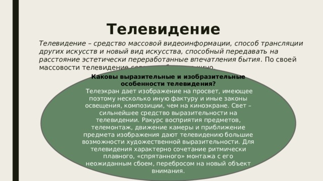 Телевидение Телевидение – средство массовой видеоинформации, способ трансляции других искусств и новый вид искусства, способный передавать на расстояние эстетически переработанные впечатления бытия . По своей массовости телевидение сегодня обогнало кино. Каковы выразительные и изобразительные особенности телевидения?  Телеэкран дает изображение на просвет, имеющее поэтому несколько иную фактуру и иные законы освещения, композиции, чем на киноэкране. Свет – сильнейшее средство выразительности на телевидении. Ракурс восприятия предметов, телемонтаж, движение камеры и приближение предмета изображения дают телевидению большие возможности художественной выразительности. Для телевидения характерно сочетание ритмически плавного, «спрятанного» монтажа с его неожиданным сбоем, перебросом на новый объект внимания. 