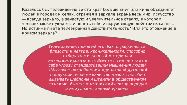 Казалось бы, телевидение во сто крат больше книг или кино объединяет людей в городах и сёлах, отражая в зеркале экрана весь мир. Искусство — всегда зеркало, а зачастую и увеличительное стекло, в котором человек может увидеть и понять себя и окружающую действительность. Но истинна ли эта телеэкранная действительность? Или это отражение в кривом зеркале? Телевидение, при всей его фактографичности, близости к натуре, хроникальности, способно отбирать жизненный материал и интерпретировать его. Вместе с тем оно таит в себе угрозу стандартизации мышления людей. «Массовое потребление» одинаковой духовной продукции, если ее качество низко, способно вызывать шаблоны и штампы в общественном сознании. Важен эстетический вектор передач и их художественный уровень. 