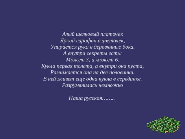 Алый шелковый платочек Яркий сарафан в цветочек, Упирается рука в деревянные бока. А внутри секреты есть: Может 3, а может 6. Кукла первая толста, а внутри она пуста, Разнимается она на две половинки. В ней живет еще одна кукла в серединке. Разрумянилась немножко  Наша русская…….. 