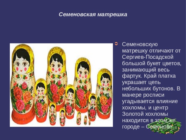 Семеновская матрешка Семеновскую матрешку отличают от Сергиев-Посадской большой букет цветов, занимающий весь фартук. Край платка украшает цепь небольших бутонов. В манере росписи угадывается влияние хохломы, и центр Золотой хохломы находится в этом же городе – Семенове. 