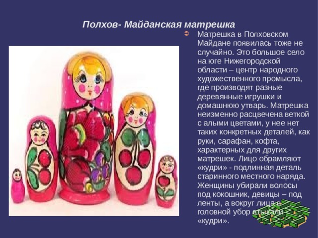Полхов- Майданская матрешка Матрешка в Полховском Майдане появилась тоже не случайно. Это большое село на юге Нижегородской области – центр народного художественного промысла, где производят разные деревянные игрушки и домашнюю утварь. Матрешка неизменно расцвечена веткой с алыми цветами, у нее нет таких конкретных деталей, как руки, сарафан, кофта, характерных для других матрешек. Лицо обрамляют «кудри» - подлинная деталь старинного местного наряда. Женщины убирали волосы под кокошник, девицы – под ленты, а вокруг лица в головной убор втыкали «кудри». 