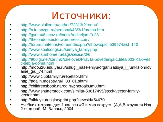 Источники: http://www.biblion.ru/author/72313/?from=0 http://rcio.pnzgu.ru/personal/43/3/1/mama.htm  http://gymn48.ucoz.ru/index/roditeljam/0-28 http://thelondonsector.wordpress.com/ http://forum.materinstvo.ru/index.php?showtopic=539974&st=140 http://www.soulsongs.ru/semya_family.php http://www.sunhome.ru/tags/семьи/0/6 http://900igr.net/kartinki/chelovek/Pravila-povedenija-1.files/003-Kak-vesti-sebja-doma.html http://mdou20.edu.yar.ru/uslugi_naseleniyu/organizatsiya_i_funktsionirovanie_gru_74.html http://www.clubfamily.ru/repetitor.html http://adalin.mospsy.ru/l_03_01.shtml http://childrensbook.narod.ru/photoalbum8.html http://www.shutterstock.com/similar-53617495/stock-vector-family-vector.html http://allday.ru/engine/print.php?newsid=54670 Учебник-тетрадь для 1 класса «Я и мир вокруг» (А,А,Вахрушев) Изд. 2-е, дораб.-М.:Баласс, 2004.     