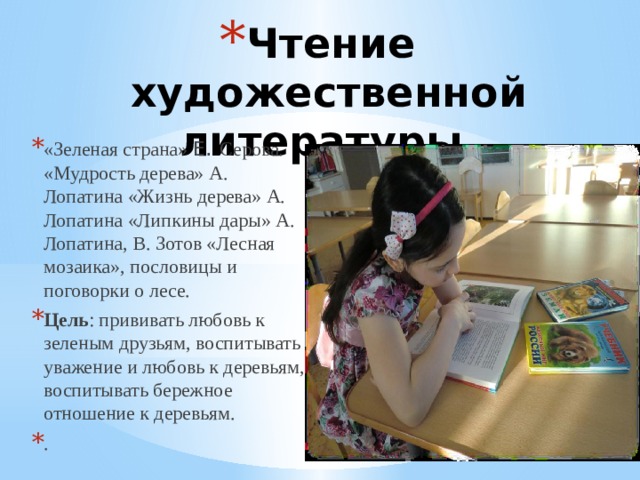 Чтение художественной литературы. «Зеленая страна» Е . Серова. «Мудрость дерева» А. Лопатина «Жизнь дерева» А. Лопатина «Липкины дары» А. Лопатина, В. Зотов «Лесная мозаика», пословицы и поговорки о лесе. Цель : прививать любовь к зеленым друзьям, воспитывать уважение и любовь к деревьям, воспитывать бережное отношение к деревьям. . 