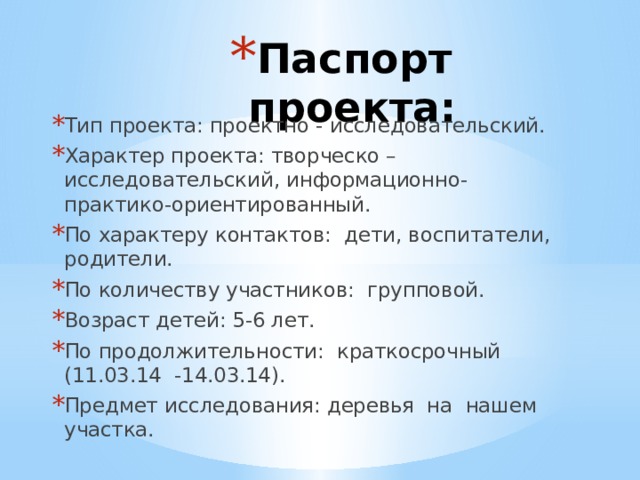 Паспорт проекта: Тип проекта: проектно - исследовательский. Характер проекта: творческо – исследовательский, информационно- практико-ориентированный. По характеру контактов: дети, воспитатели, родители. По количеству участников: групповой. Возраст детей: 5-6 лет. По продолжительности: краткосрочный (11.03.14 -14.03.14). Предмет исследования: деревья на нашем участка. 
