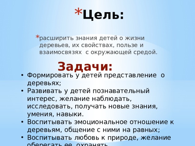 Цель: расширить знания детей о жизни деревьев, их свойствах, пользе и взаимосвязях с окружающей средой. Задачи: Формировать у детей представление о деревьях; Развивать у детей познавательный интерес, желание наблюдать, исследовать, получать новые знания, умения, навыки. Воспитывать эмоциональное отношение к деревьям, общение с ними на равных; Воспитывать любовь к природе, желание оберегать ее, охранять. 