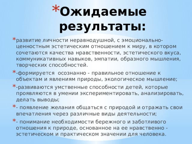 Ожидаемые результаты: развитие личности неравнодушной, с эмоционально-ценностным эстетическим отношением к миру, в котором сочетаются качества нравственности, эстетического вкуса, коммуникативных навыков, эмпатии, образного мышления, творческих способностей. -формируется осознанно - правильное отношение к объектам и явлениям природы, экологическое мышление; -развиваются умственные способности детей, которые проявляются в умении экспериментировать, анализировать, делать выводы; - появление желания общаться с природой и отражать свои впечатления через различные виды деятельности; - понимание необходимости бережного и заботливого отношения к природе, основанное на ее нравственно - эстетическом и практическом значении для человека. 