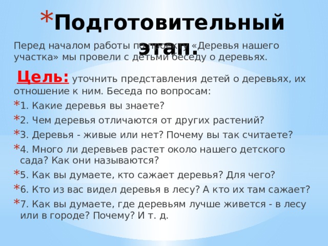 Подготовительный этап. Перед началом работы по проекту «Деревья нашего участка» мы провели с детьми беседу о деревьях.  Цель: уточнить представления детей о деревьях, их отношение к ним. Беседа по вопросам: 1. Какие деревья вы знаете? 2. Чем деревья отличаются от других растений? 3. Деревья - живые или нет? Почему вы так считаете? 4. Много ли деревьев растет около нашего детского сада? Как они называются? 5. Как вы думаете, кто сажает деревья? Для чего? 6. Кто из вас видел деревья в лесу? А кто их там сажает? 7. Как вы думаете, где деревьям лучше живется - в лесу или в городе? Почему? И т. д. 