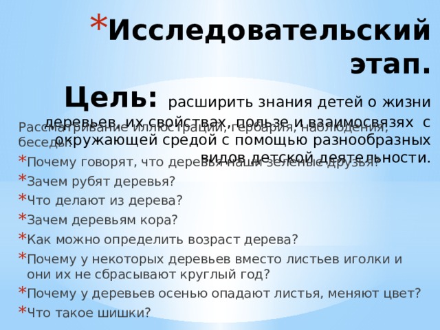 Исследовательский этап.  Цель: расширить знания детей о жизни деревьев, их свойствах, пользе и взаимосвязях с окружающей средой с помощью разнообразных видов детской деятельности.   Рассматривание иллюстраций, гербария, наблюдения, беседы: Почему говорят, что деревья наши зеленые друзья? Зачем рубят деревья? Что делают из дерева? Зачем деревьям кора? Как можно определить возраст дерева? Почему у некоторых деревьев вместо листьев иголки и они их не сбрасывают круглый год? Почему у деревьев осенью опадают листья, меняют цвет? Что такое шишки? 