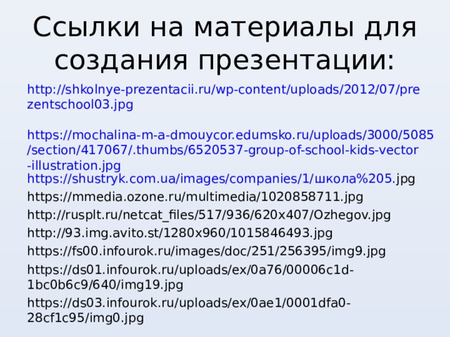 Ссылки на материалы для создания презентации: http://shkolnye-prezentacii.ru/wp-content/uploads/2012/07/prezentschool03.jpg  https://mochalina-m-a-dmouycor.edumsko.ru/uploads/3000/5085/section/417067/.thumbs/6520537-group-of-school-kids-vector-illustration.jpg https://shustryk.com.ua/images/companies/1/ школа%205. jpg https://mmedia.ozone.ru/multimedia/1020858711.jpg http://rusplt.ru/netcat_files/517/936/620x407/Ozhegov.jpg http://93.img.avito.st/1280x960/1015846493.jpg https://fs00.infourok.ru/images/doc/251/256395/img9.jpg https://ds01.infourok.ru/uploads/ex/0a76/00006c1d-1bc0b6c9/640/img19.jpg https://ds03.infourok.ru/uploads/ex/0ae1/0001dfa0-28cf1c95/img0.jpg 