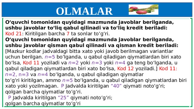 OLMALAR    O‘quvchi tomonidan quyidagi mazmunda javoblar berilganda,  ushbu javoblar to‘liq qabul qilinadi va to‘liq kredit beriladi:  Kod 21 : Kiritilgan barcha 7 ta sonlar to‘g‘ri.  O‘quvchi tomonidan quyidagi mazmunda javoblar berilganda,  ushbu javoblar qisman qabul qilinadi va qisman kredit beriladi:  [Mazkur kodlar jadvaldagi bitta xato yoki javob berilmagan variantlar uchun berilgan. n =5 bo‘lganda, u qabul qiladigan qiymatlardan biri xato bo‘lsa, Kod 11 yoziladi va n =2 yoki n =3 yoki n =4 ga teng bo‘lganda, u qabul qiladigan qiymatlardan biri xato bo‘lsa, Kod 12 yoziladi.] Kod 11: n =2, n=3 va n =4 bo‘lganda, u qabul qiladigan qiymatlar  to‘g‘ri kiritilgan, ammo n =5 bo‘lganda, u qabul qiladigan qiymatlardan biri xato yoki yozilmagan.   P Jadvalda kiritilgan “40” qiymati noto‘g‘ri;  qolgan barcha qiymatlar to‘g‘ri.      P Jadvalda kiritilgan “25” qiymati noto‘g‘ri;  qolgan barcha qiymatlar to‘g‘ri      